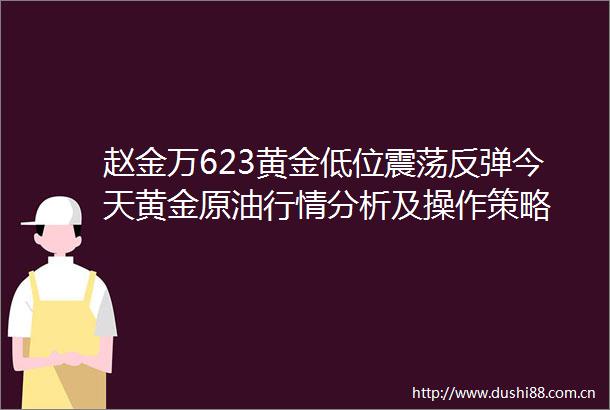 赵金万623黄金低位震荡反弹今天黄金原情分析及操作策略