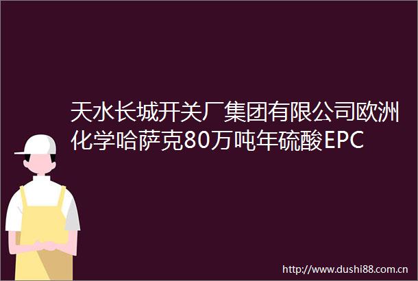 天水长城开关厂集团有限公司欧洲化学哈萨克80万吨年硫酸EPC项目成功带电运行