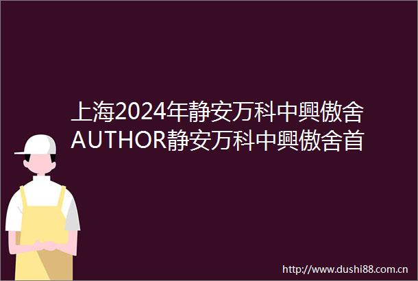 上海2024年静安万科中興傲舍AUTHOR静安万科中興傲舍首页万科中興傲舍地址