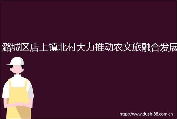 潞城区店上镇北村大力推动农文旅融合发展