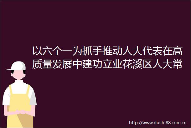 以六个一为抓手推动人大代表在高质量发展中建功立业花溪区人大常委会持续提升高质量发展代表在行动活动成效