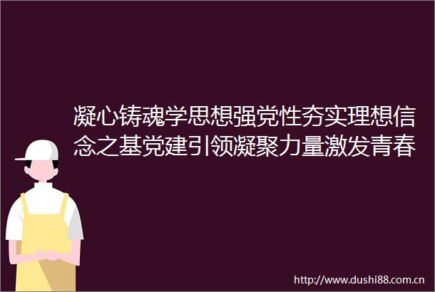 凝心铸魂学思想强党性夯实理想信念之基党建引领凝聚力量激发青春活力引擎