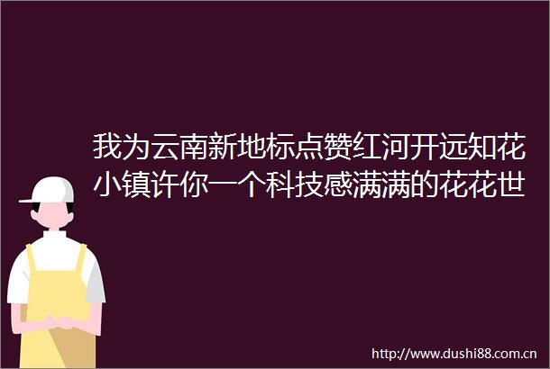 我为云南新地标点赞红河开远知花小镇许你一个科技感满满的花花世界（文末有福利）