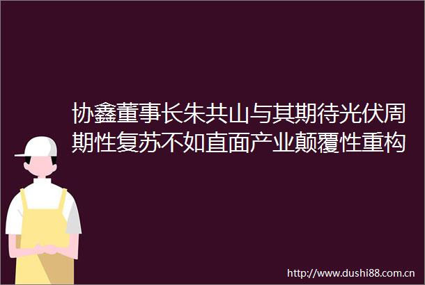 协鑫董事长朱共山与其期待光伏周期性复苏不如直面产业颠覆性重构