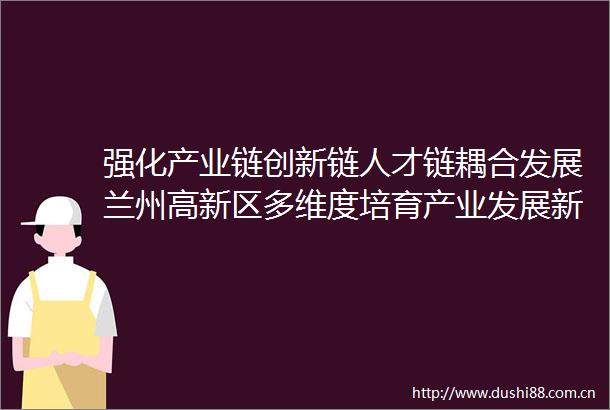 强化产业链创新链人才链耦合发展兰州高新区多维度培育产业发展新动能