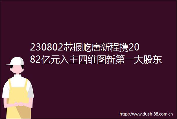 230802芯报屹唐新程携2082亿元入主四维图新第一大股东发生变更