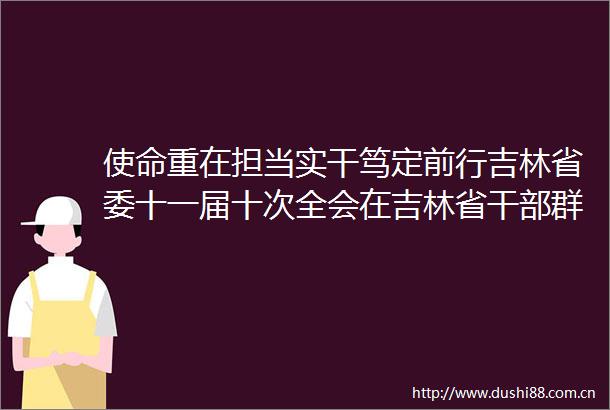 使命重在担当实干笃定前行吉林省委十一届十次全会在吉林省群众中引发热烈反响