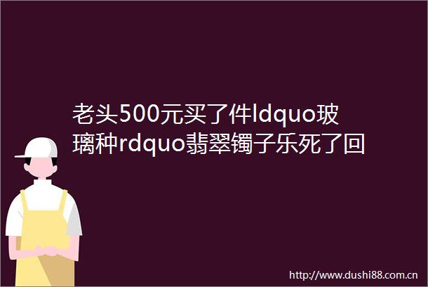 老头500元买了件ldquo玻璃种rdquo翡翠镯子乐死了回家后哭死了