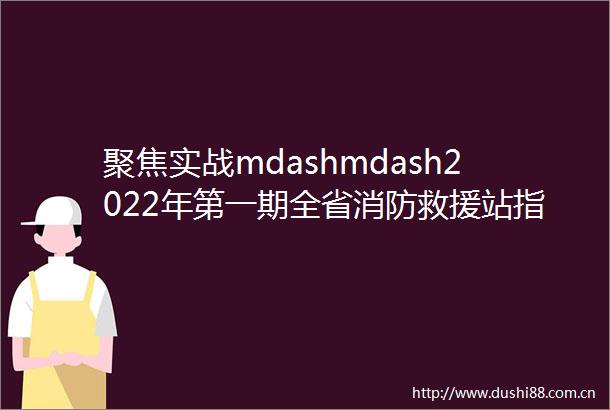 聚焦实战mdashmdash2022年第一期全省消防救援站指挥员指挥能力考评工作圆满收官