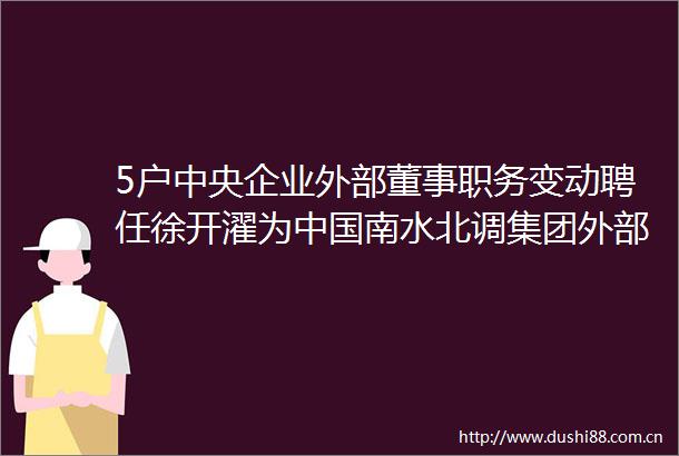 5户中央企业外部董事职务变动聘任徐开濯为南水北调集团外部董事