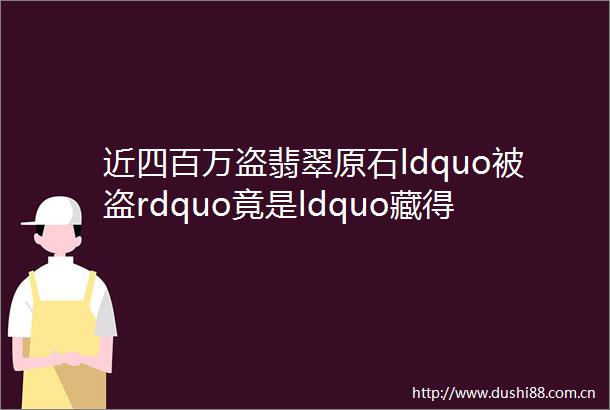 近四百万盗翡翠原石ldquo被盗rdquo竟是ldquo藏得太深rdquo闹ldquo乌龙rdquo