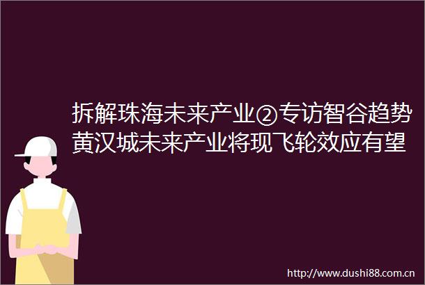 拆解珠海未来产业②专访智谷趋势黄汉城未来产业将现飞轮效应有望打造经济与就业新引擎