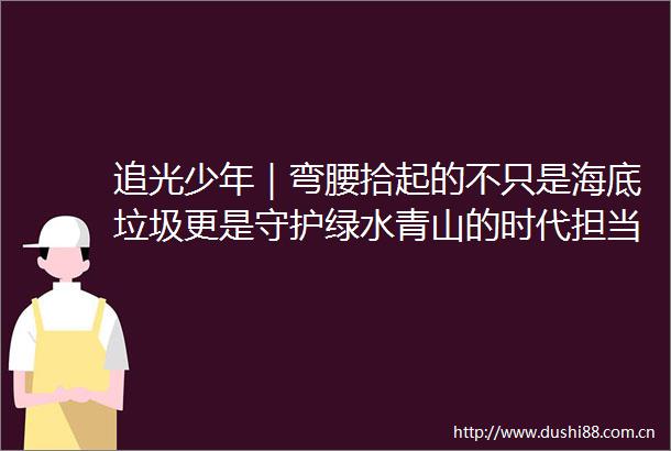 追光少年｜弯腰拾起的不只是海底垃圾更是守护绿水青山的时代担当