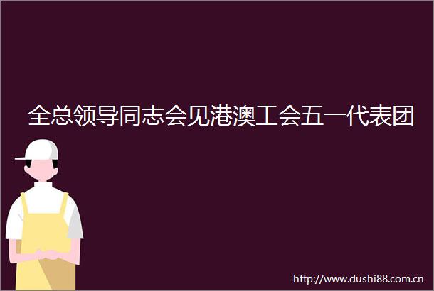 全总同志会见港澳工会五一代表团