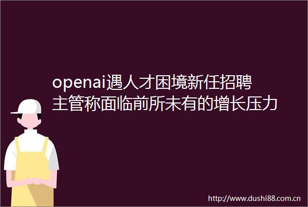 openai遇人才困境新任招聘主管称面临前所未有的增长压力
