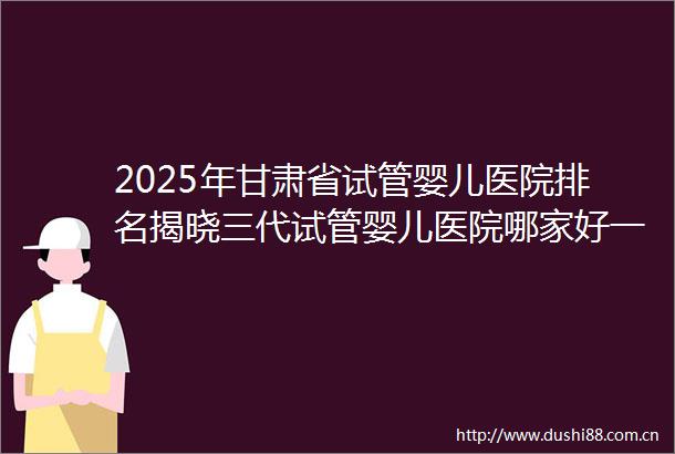 2025年甘肃省试管婴儿医院排名揭晓三代试管婴儿医院哪家好一清二楚