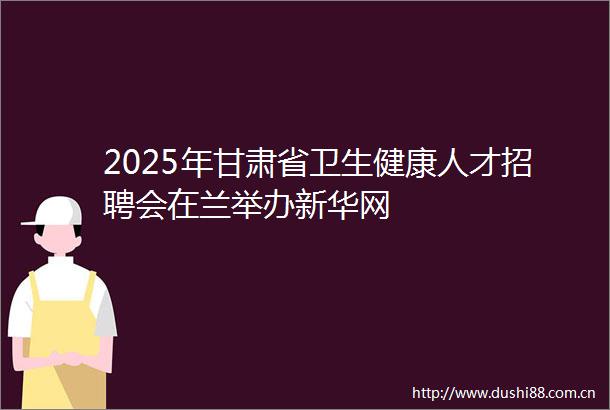 2025年甘肃省卫生健康人才招聘会在兰举办新华网