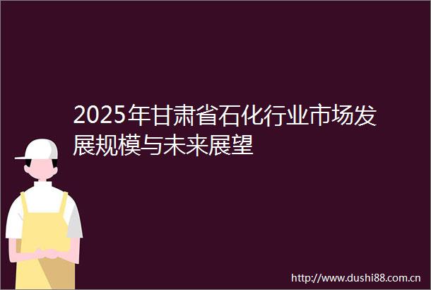 2025年甘肃省石化行业市场发展规模与未来展望