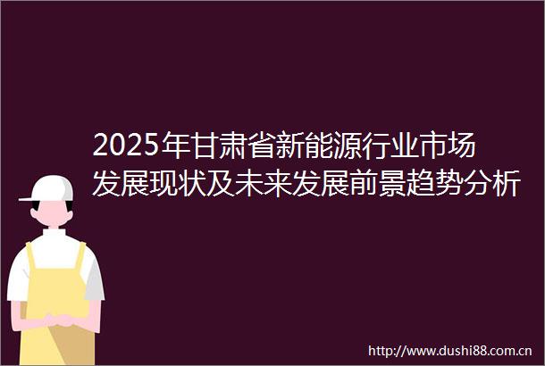 2025年甘肃省新能源行业市场发展现状及未来发展前景趋势分析