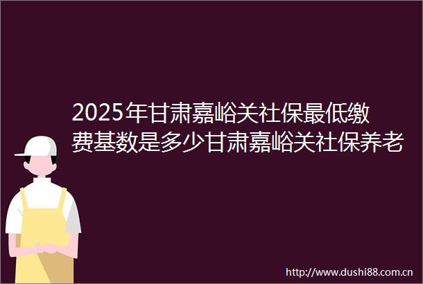 2025年甘肃嘉峪关社保最低缴费基数是多少甘肃嘉峪关社保养老缴费标准是多少钱20250621