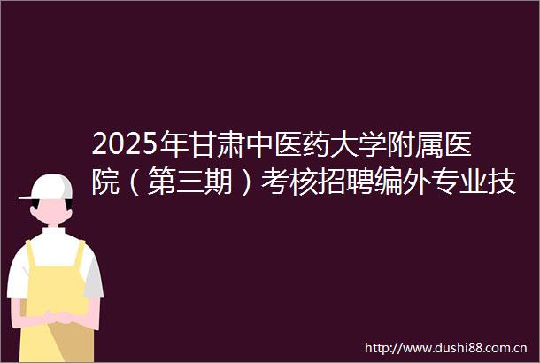 2025年甘肃中医药大学附属医院（第三期）考核招聘编外专业技术人才12人公告