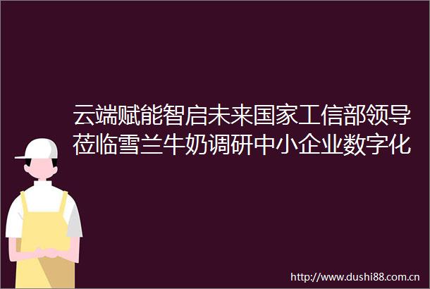 云端赋能智启未来工信部莅临雪兰牛奶调研中小企业数字化转型示范项目