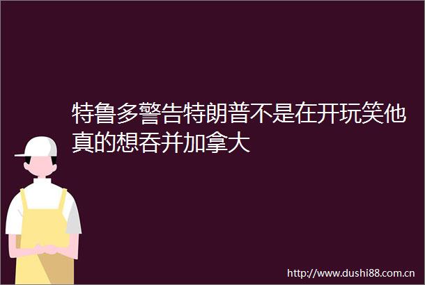 特鲁多警告特朗普不是在开玩笑他真的想吞并加拿大