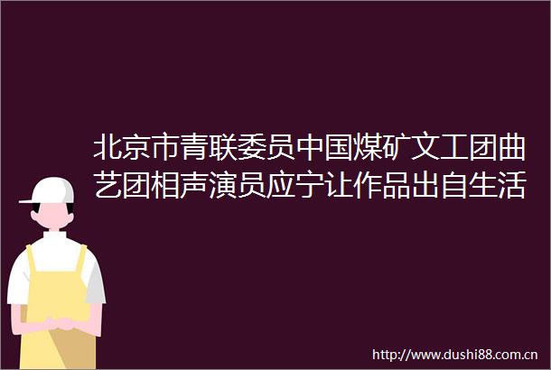 北京市青联委员煤矿文工团曲艺团相声演员应宁让作品出自生活让艺术服务