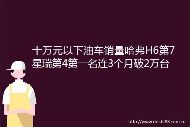 十万元以下油车销量哈弗H6第7星瑞第4第一名连3个月破2万台