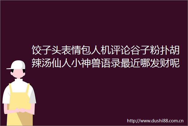 饺子头表情包人机评论谷子粉扑胡辣汤仙人小神兽语录最近哪发财呢富婆评论区叛逆期雷军xx安全威尼斯人