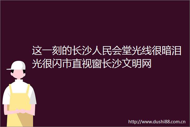 这一刻的长沙会堂光线很暗泪光很闪市直视窗长沙文明网