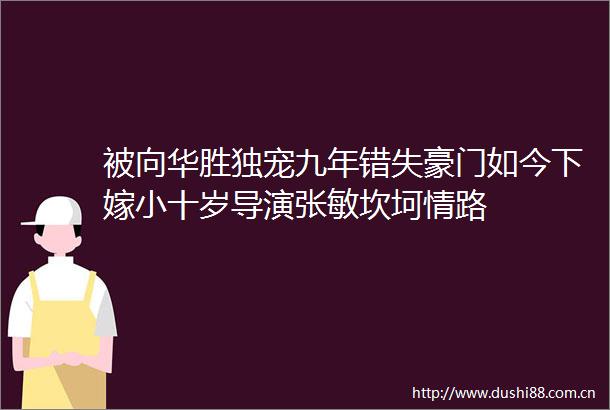 被向华胜独宠九年错失豪门如今下嫁小十岁导演张敏坎坷情路
