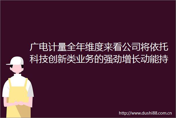 广电计量全年维度来看公司将依托科技创新类业务的强劲增长动能持续推动营业收入实现稳定增长
