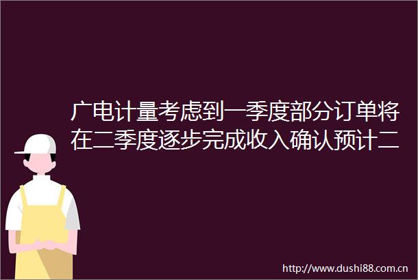 广电计量考虑到一季度部分订单将在二季度逐步完成收入确认预计二季度收入增速将高于一季度带动净利润实现较快改善