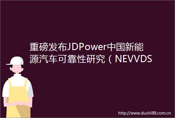 重磅发布JDPower新能源汽车可靠性研究（NEVVDS）Pilot调研结果