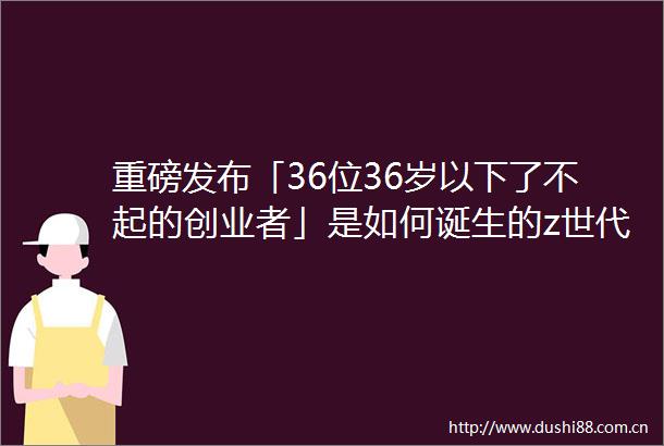 重磅发布「36位36岁以下了不起的创业者」是如何诞生的z世代爱消费教育理想技术信仰｜36UNDER36