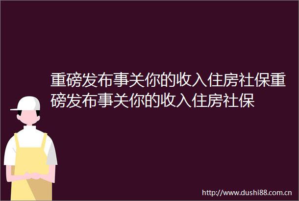 重磅发布事关你的收入住房社保重磅发布事关你的收入住房社保