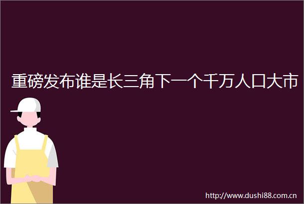 重磅发布谁是长三角下一个千万人口大市