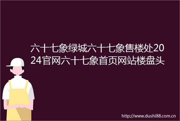 六十七象绿城六十七象售楼处2024官网六十七象首页网站楼盘头条百科