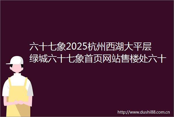 六十七象2025杭州西湖大平层绿城六十七象首页网站售楼处六十七象楼盘评测最新价格户型配套