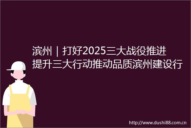 滨州｜打好2025三大战役推进提升三大行动推动品质滨州建设行稳致远