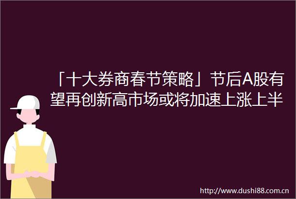 「十大券商春节策略」节后A股有望再创新高市场或将加速上涨上半年最大投资机会在这儿