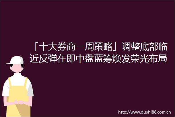 「十大券商一周策略」调整底部临近反弹在即中盘蓝筹焕发荣光布局第三波顺周期行情