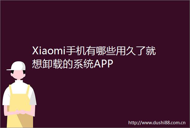 Xiaomi手机有哪些用久了就想卸载的系统APP