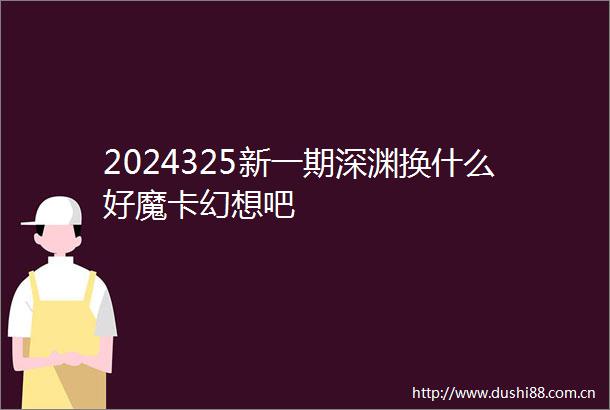 2024325新一期深渊换什么好魔卡幻想吧