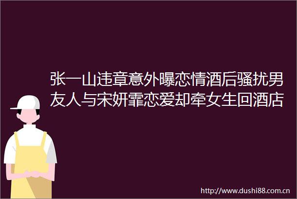张一山违章意外曝恋情酒后骚扰男友人与宋妍霏恋爱却牵女生回酒店好感败光