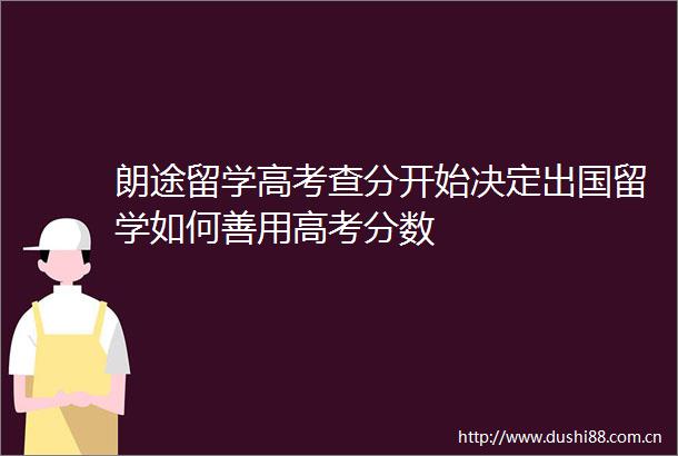 朗途留学高考查分开始决定出国留学如何善用高考分数
