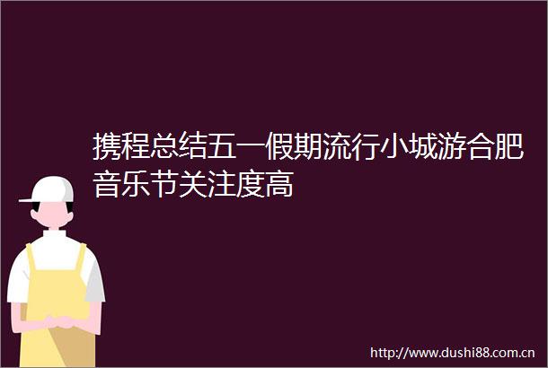 携程总结五一假期流行小城游合肥音乐节关注度高