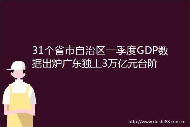 31个省市自治区一季度GDP数据出炉广东独上3万亿元台阶