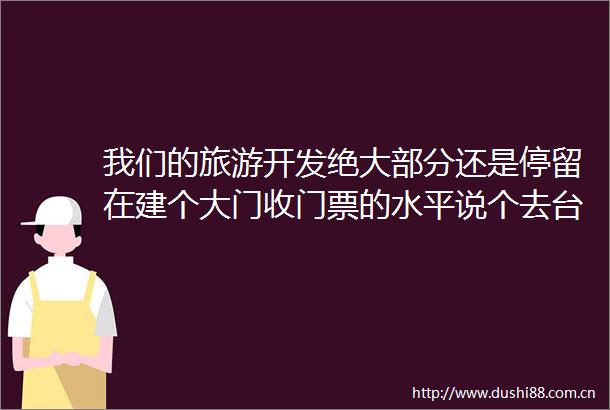 我们的旅游开发绝大部分还是停留在建个大门收门票的水平说个去台湾的例子